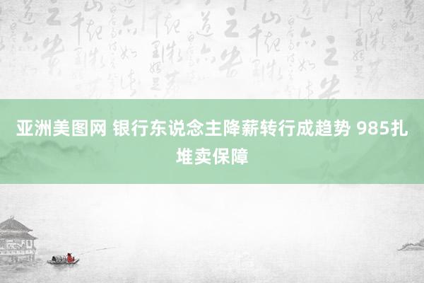 亚洲美图网 银行东说念主降薪转行成趋势 985扎堆卖保障