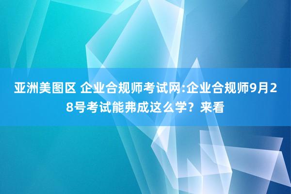 亚洲美图区 企业合规师考试网:企业合规师9月28号考试能弗成这么学？来看