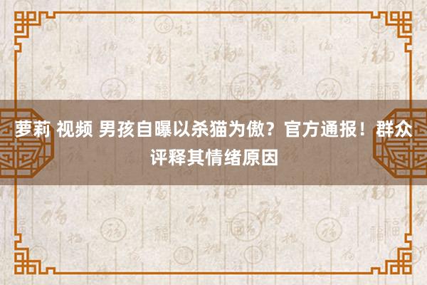 萝莉 视频 男孩自曝以杀猫为傲？官方通报！群众评释其情绪原因