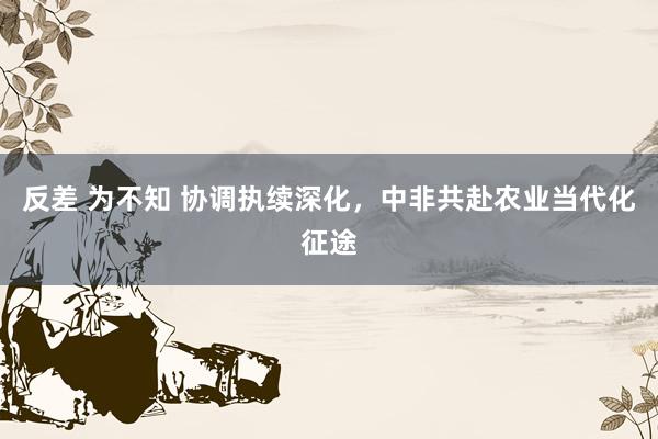 反差 为不知 协调执续深化，中非共赴农业当代化征途