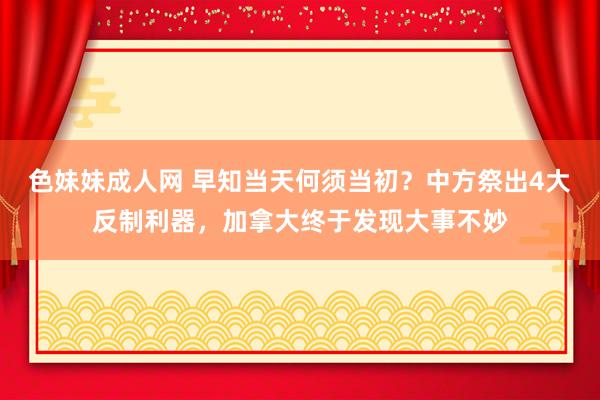 色妹妹成人网 早知当天何须当初？中方祭出4大反制利器，加拿大终于发现大事不妙