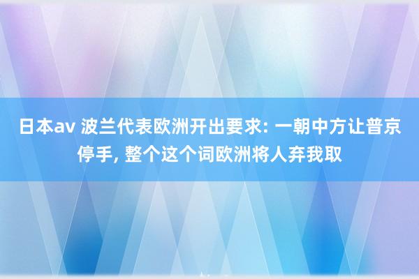 日本av 波兰代表欧洲开出要求: 一朝中方让普京停手， 整个这个词欧洲将人弃我取