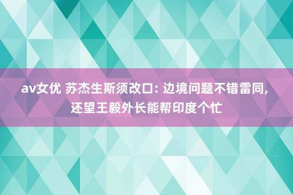 av女优 苏杰生斯须改口: 边境问题不错雷同， 还望王毅外长能帮印度个忙