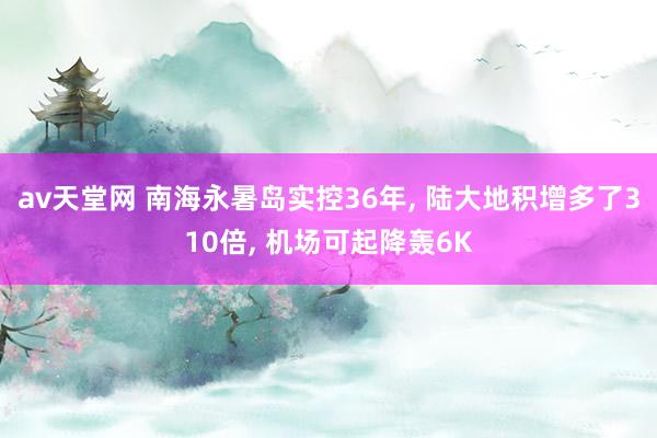 av天堂网 南海永暑岛实控36年， 陆大地积增多了310倍， 机场可起降轰6K