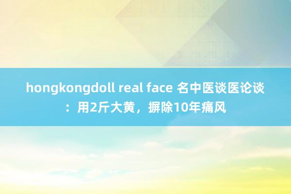 hongkongdoll real face 名中医谈医论谈：用2斤大黄，摒除10年痛风