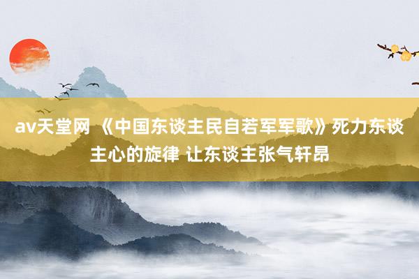 av天堂网 《中国东谈主民自若军军歌》死力东谈主心的旋律 让东谈主张气轩昂