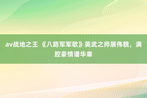 av战地之王 《八路军军歌》英武之师展伟貌，满腔豪情谱华章