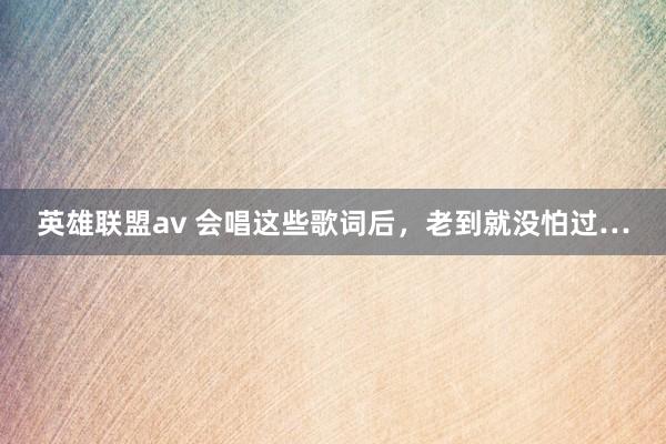 英雄联盟av 会唱这些歌词后，老到就没怕过…