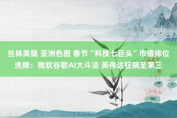 丝袜美腿 亚洲色图 春节“科技七巨头”市值排位洗牌：微软谷歌AI大斗法 英伟达狂飙至第三