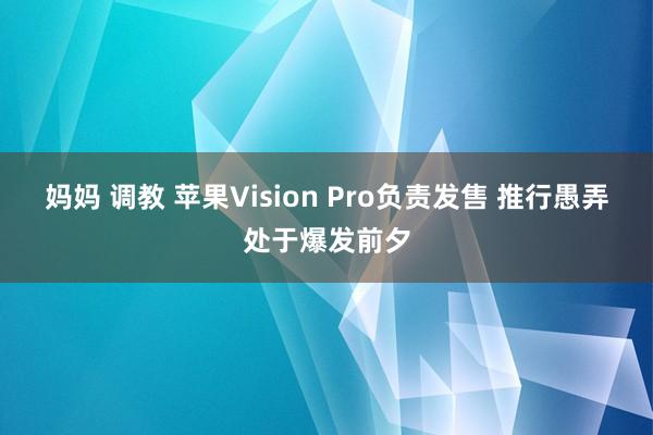 妈妈 调教 苹果Vision Pro负责发售 推行愚弄处于爆发前夕