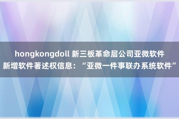 hongkongdoll 新三板革命层公司亚微软件新增软件著述权信息：“亚微一件事联办系统软件”