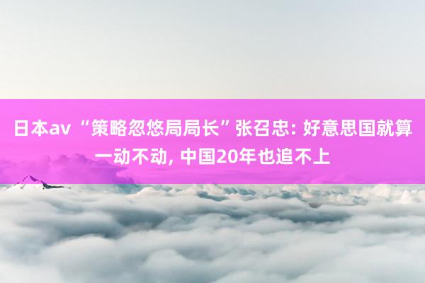 日本av “策略忽悠局局长”张召忠: 好意思国就算一动不动， 中国20年也追不上