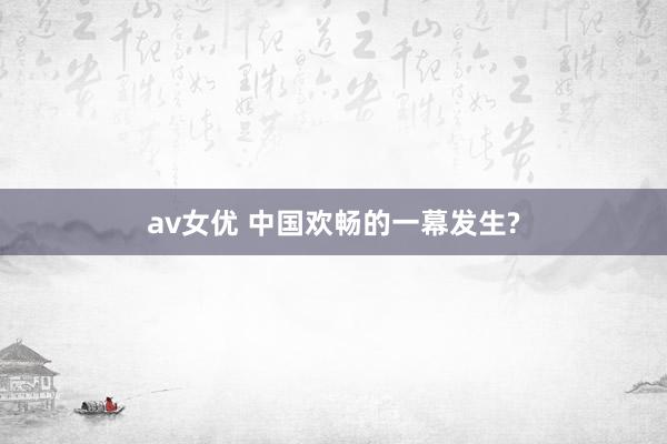 av女优 中国欢畅的一幕发生?