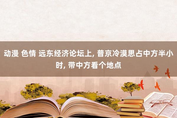 动漫 色情 远东经济论坛上， 普京冷漠思占中方半小时， 带中方看个地点