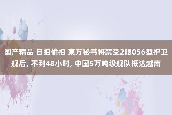 国产精品 自拍偷拍 柬方秘书将禁受2艘056型护卫舰后， 不到48小时， 中国5万吨级舰队抵达越南