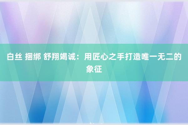 白丝 捆绑 舒翔竭诚：用匠心之手打造唯一无二的象征