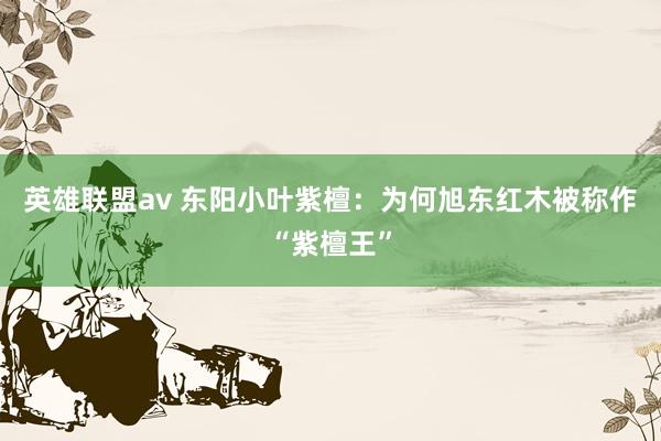 英雄联盟av 东阳小叶紫檀：为何旭东红木被称作“紫檀王”