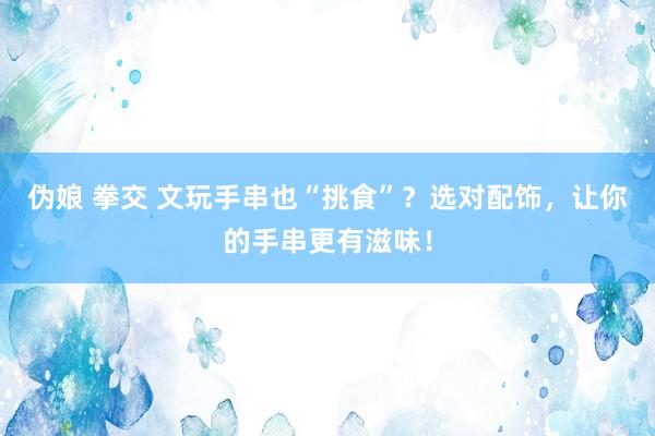 伪娘 拳交 文玩手串也“挑食”？选对配饰，让你的手串更有滋味！