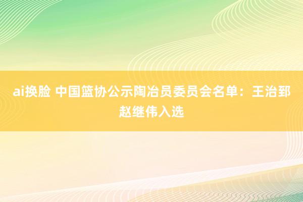 ai换脸 中国篮协公示陶冶员委员会名单：王治郅赵继伟入选