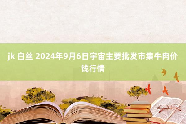 jk 白丝 2024年9月6日宇宙主要批发市集牛肉价钱行情