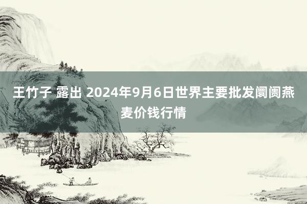 王竹子 露出 2024年9月6日世界主要批发阛阓燕麦价钱行情