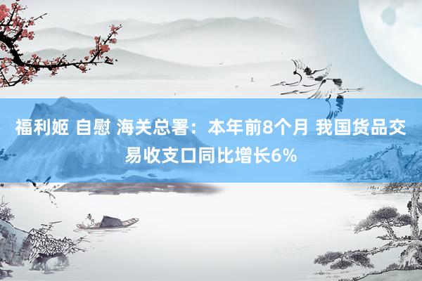 福利姬 自慰 海关总署：本年前8个月 我国货品交易收支口同比增长6%