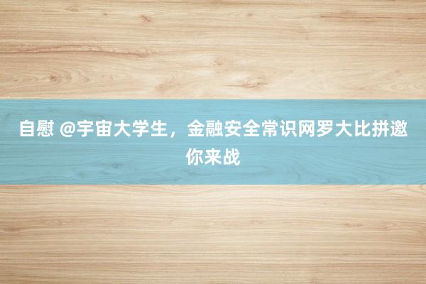 自慰 @宇宙大学生，金融安全常识网罗大比拼邀你来战