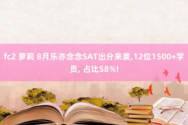 fc2 萝莉 8月乐亦念念SAT出分来袭，12位1500+学员， 占比58%!