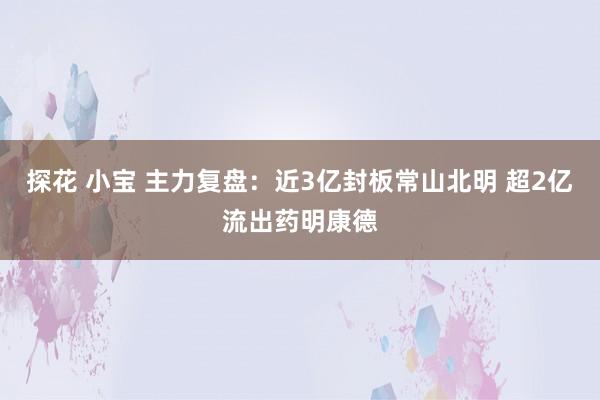 探花 小宝 主力复盘：近3亿封板常山北明 超2亿流出药明康德