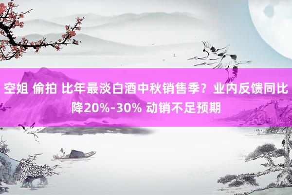 空姐 偷拍 比年最淡白酒中秋销售季？业内反馈同比降20%-30% 动销不足预期