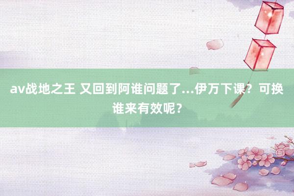 av战地之王 又回到阿谁问题了...伊万下课？可换谁来有效呢？