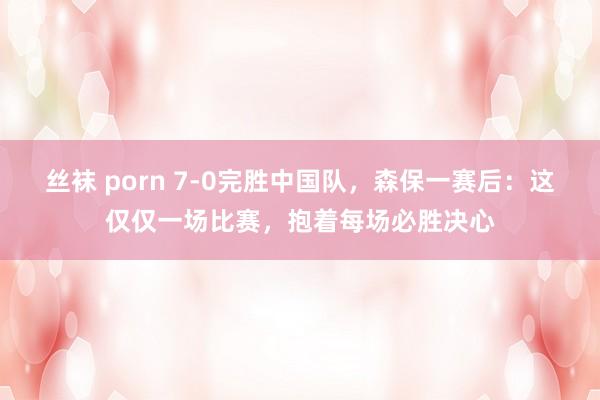 丝袜 porn 7-0完胜中国队，森保一赛后：这仅仅一场比赛，抱着每场必胜决心