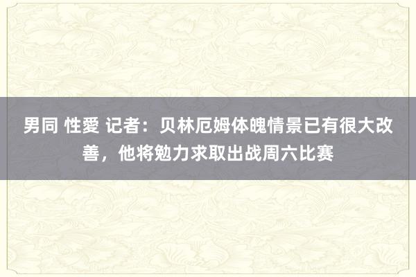 男同 性愛 记者：贝林厄姆体魄情景已有很大改善，他将勉力求取出战周六比赛