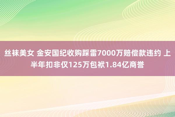 丝袜美女 金安国纪收购踩雷7000万赔偿款违约 上半年扣非仅125万包袱1.84亿商誉