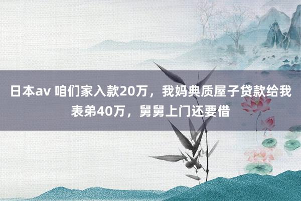 日本av 咱们家入款20万，我妈典质屋子贷款给我表弟40万，舅舅上门还要借