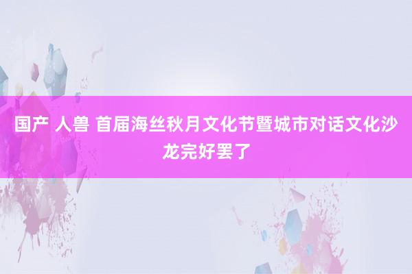 国产 人兽 首届海丝秋月文化节暨城市对话文化沙龙完好罢了