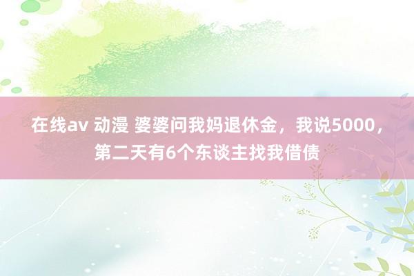 在线av 动漫 婆婆问我妈退休金，我说5000，第二天有6个东谈主找我借债