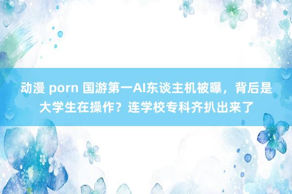 动漫 porn 国游第一AI东谈主机被曝，背后是大学生在操作？连学校专科齐扒出来了