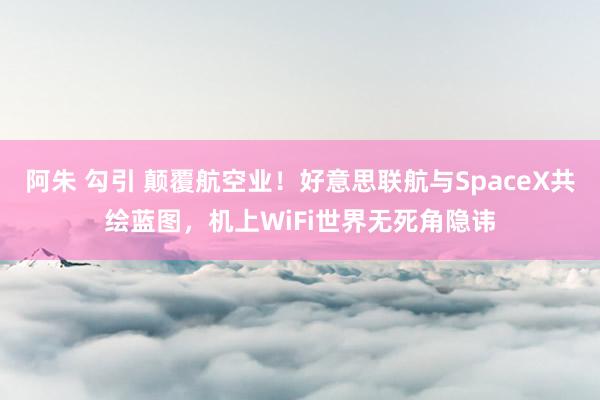 阿朱 勾引 颠覆航空业！好意思联航与SpaceX共绘蓝图，机上WiFi世界无死角隐讳