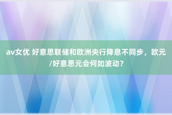 av女优 好意思联储和欧洲央行降息不同步，欧元/好意思元会何如波动？