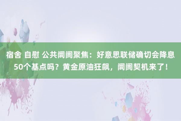 宿舍 自慰 公共阛阓聚焦：好意思联储确切会降息50个基点吗？黄金原油狂飙，阛阓契机来了！