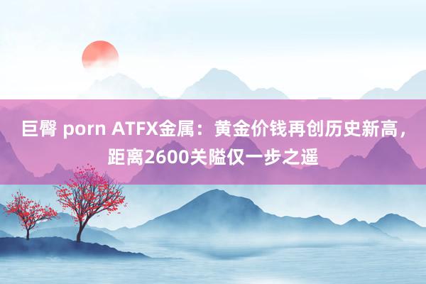 巨臀 porn ATFX金属：黄金价钱再创历史新高，距离2600关隘仅一步之遥