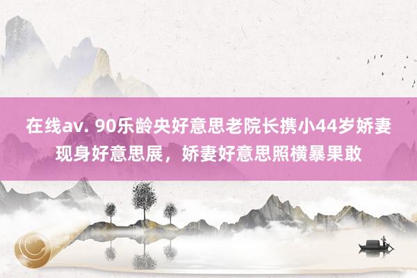 在线av. 90乐龄央好意思老院长携小44岁娇妻现身好意思展，娇妻好意思照横暴果敢