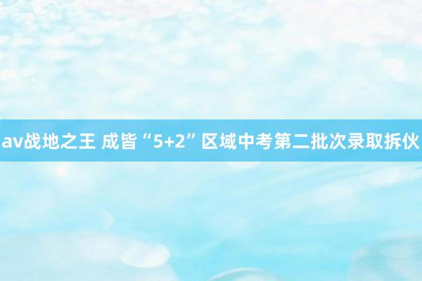 av战地之王 成皆“5+2”区域中考第二批次录取拆伙