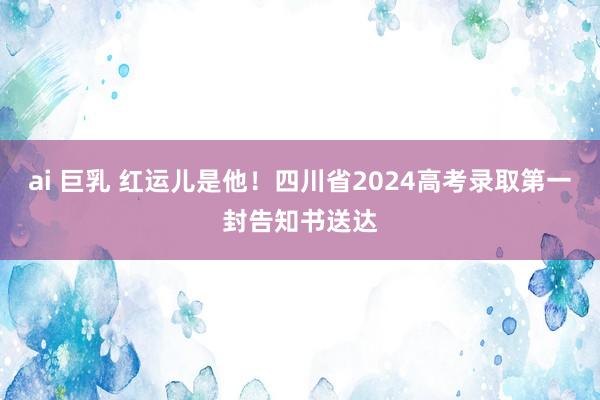 ai 巨乳 红运儿是他！四川省2024高考录取第一封告知书送达