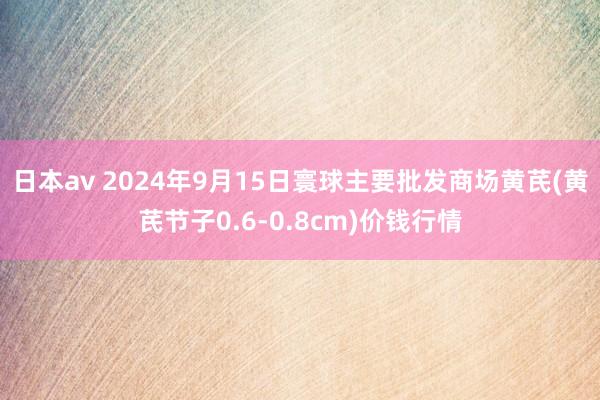 日本av 2024年9月15日寰球主要批发商场黄芪(黄芪节子0.6-0.8cm)价钱行情