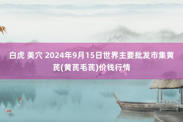 白虎 美穴 2024年9月15日世界主要批发市集黄芪(黄芪毛芪)价钱行情