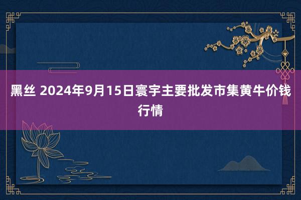 黑丝 2024年9月15日寰宇主要批发市集黄牛价钱行情