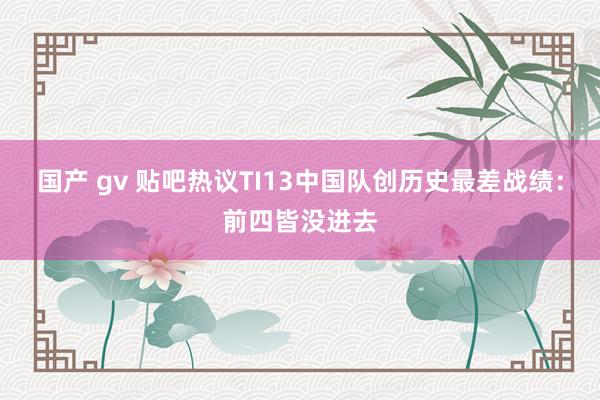 国产 gv 贴吧热议TI13中国队创历史最差战绩：前四皆没进去