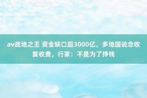 av战地之王 资金缺口超3000亿，多地国说念收复收费，行家：不是为了挣钱